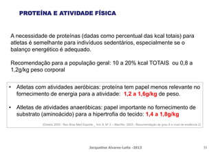 A necessidade de proteínas (dadas como percentual das kcal totais) para
atletas é semelhante para indivíduos sedentários, especialmente se o
balanço energético é adequado.
Recomendação para a população geral: 10 a 20% kcal TOTAIS ou 0,8 a
1,2g/kg peso corporal
PROTEÍNA E ATIVIDADE FÍSICA
• Atletas com atividades aeróbicas: proteína tem papel menos relevante no
fornecimento de energia para a atividade: 1,2 a 1,6g/kg de peso.
• Atletas de atividades anaeróbicas: papel importante no fornecimento de
substrato (aminoácido) para a hipertrofia do tecido: 1,4 a 1,8g/kg
(Diretriz 2003 - Rev Bras Med Esporte _ Vol. 9, Nº 2 – Mar/Abr, 2003 - Recomendação de grau A e nível de evidência 2)
Jacqueline Alvarez-Leite -2013 39
 