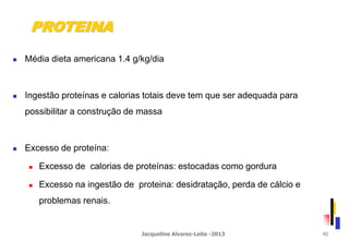  Média dieta americana 1.4 g/kg/dia
 Ingestão proteínas e calorias totais deve tem que ser adequada para
possibilitar a construção de massa
 Excesso de proteína:
 Excesso de calorias de proteínas: estocadas como gordura
 Excesso na ingestão de proteina: desidratação, perda de cálcio e
problemas renais.
PROTEINA
Jacqueline Alvarez-Leite -2013 40
 