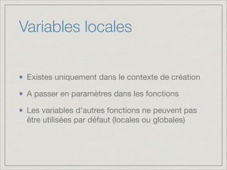 Variables locales
Existes uniquement dans le contexte de création

A passer en paramètres dans les fonctions

Les variables d’autres fonctions ne peuvent pas
être utilisées par défaut (locales ou globales)

 