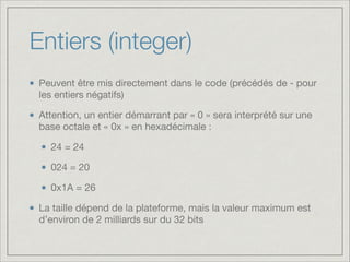 Entiers (integer)
Peuvent être mis directement dans le code (précédés de - pour
les entiers négatifs)

Attention, un entier démarrant par « 0 » sera interprété sur une
base octale et « 0x » en hexadécimale :

24 = 24

024 = 20

0x1A = 26

La taille dépend de la plateforme, mais la valeur maximum est
d’environ de 2 milliards sur du 32 bits

 