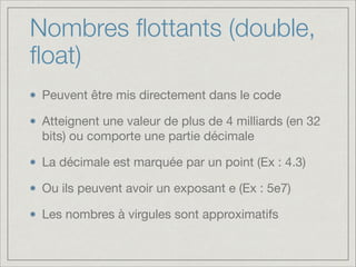 Nombres ﬂottants (double,
ﬂoat)
Peuvent être mis directement dans le code

Atteignent une valeur de plus de 4 milliards (en 32
bits) ou comporte une partie décimale

La décimale est marquée par un point (Ex : 4.3)

Ou ils peuvent avoir un exposant e (Ex : 5e7)

Les nombres à virgules sont approximatifs

 