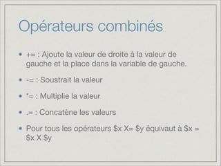 Opérateurs combinés
+= : Ajoute la valeur de droite à la valeur de
gauche et la place dans la variable de gauche.

-= : Soustrait la valeur

*= : Multiplie la valeur

.= : Concatène les valeurs

Pour tous les opérateurs $x X= $y équivaut à $x =
$x X $y

 