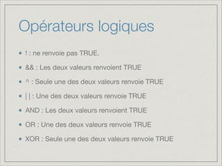 Opérateurs logiques
! : ne renvoie pas TRUE.

&& : Les deux valeurs renvoient TRUE

^ : Seule une des deux valeurs renvoie TRUE

| | : Une des deux valeurs renvoie TRUE

AND : Les deux valeurs renvoient TRUE

OR : Une des deux valeurs renvoie TRUE

XOR : Seule une des deux valeurs renvoie TRUE

 