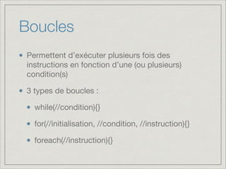 Boucles
Permettent d’exécuter plusieurs fois des
instructions en fonction d’une (ou plusieurs)
condition(s)

3 types de boucles :

while(//condition){}

for(//initialisation, //condition, //instruction){}

foreach(//instruction){}
 
