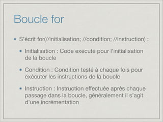 Boucle for
S’écrit for(//initialisation; //condition; //instruction) :

Initialisation : Code exécuté pour l’initialisation
de la boucle

Condition : Condition testé à chaque fois pour
exécuter les instructions de la boucle

Instruction : Instruction eﬀectuée après chaque
passage dans la boucle, généralement il s’agit
d’une incrémentation
 