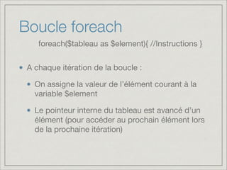 Boucle foreach
A chaque itération de la boucle :

On assigne la valeur de l’élément courant à la
variable $element

Le pointeur interne du tableau est avancé d’un
élément (pour accéder au prochain élément lors
de la prochaine itération)
foreach($tableau as $element){ //Instructions }
 