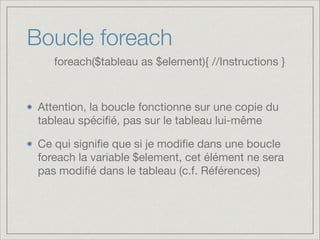 Boucle foreach
Attention, la boucle fonctionne sur une copie du
tableau spéciﬁé, pas sur le tableau lui-même

Ce qui signiﬁe que si je modiﬁe dans une boucle
foreach la variable $element, cet élément ne sera
pas modiﬁé dans le tableau (c.f. Références)
foreach($tableau as $element){ //Instructions }
 