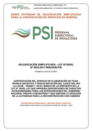 PROGRAMA SUBSECTORIAL DE IRRIGACIONES - PSI
ADJUDICACIÓN SIMPLIFICADA - LEY N°30556, Nº 0020-2017-MINAGRI-PSI-1
1
BASES ESTÁNDAR DE ADJUDICACIÓN SIMPLIFICADA
PARA LA CONTRATACIÓN DE SERVICIOS EN GENERAL
ADJUDICACIÓN SIMPLIFICADA - LEY Nº30556,
Nº 0020-2017-MINAGRI-PSI
PRIMERA CONVOCATORIA
CONTRATACIÓN DEL SERVICIO DE ELABORACIÓN DE FICHA
TÉCNICA DEFINITIVA Y DESCOLMATACIÓN DEL CAUCE DEL RIO
LA LECHE - TRAMO 1, EN EL MARCO DE LO DISPUESTO EN LA
LEY N° 30556, LEY QUE APRUEBA DISPOSICIONES DE CARÁCTER
EXTRAORDINARIO PARA LAS INTERVENCIONES DEL GOBIERNO
NACIONAL FRENTE A DESASTRES Y QUE DISPONE LA CREACIÓN
DE LA AUTORIDAD PARA LA RECONSTRUCCIÓN CON CAMBIOS
SUB DIRECCIÓN DE NORMATIVIDAD – DIRECCIÓN TÉCNICO NORMATIVA
ORGANISMO SUPERVISOR DE LAS CONTRATACIONES DEL ESTADO - OSCE
 