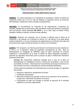 "Año de la Inversión para el Desarrollo Rural y la Seguridad Alimentaria"
"Decenio de las Personas con Discapacidad en el Perú 2007 - 2016"

DISPOSICIONES COMPLEMENTARIAS FINALES
PRIMERA.- Los datos expresados en el expediente de postulación, tendrán el carácter de
declaración jurada, por lo que en caso de falsedad, el postulante asume las sanciones
administrativas, académicas, civiles y penales correspondientes.
SEGUNDA.- El incumplimiento de cualquiera de las estipulaciones, condiciones y/o
requisitos establecidos en estas bases, será considerado causal para declarar al postulante
fuera del proceso, siendo declarado NO APTO; y, en su caso, dejar sin efecto la Beca
otorgada o declarar su pérdida, conforme resulte aplicable.
TERCERO.- Disponer, por excepción, que el formato a utilizarse para el abono de la
subvención a los becarios es el indicado en artículo 16.1 del artículo 16 de estas Bases,
siendo de aplicación, en lo que corresponda, las disposiciones en las Normas para ejecución
de Subvenciones, según se trate de estudios en el Perú o en el extranjero.
CUARTO.- Por excepción a las Normas para Ejecución de Subvenciones para estudios en
el Perú y en el Extranjero, dadas las especiales características de esta Beca de
Especialización en Pedagogía de VERANO, luego de haber culminado los servicios
académicos y administrativos de la beca, la Oficina de Becas Especiales procederá a
presentar los siguientes documentos para el proceso de pago a Instituciones Educativas
Superiores Nacionales:
Formato 03: Conformidad académica otorgada para el caso de la Beca de
Especialización en Pedagogía de Verano, nacional por los gestores y, para el caso
de la BECA de Verano, internacional por los monitores (para pago de servicios a la
IES al finalizar el servicio, refrendada por la Oficina de Becas Especiales).
Forman parte del expediente de conformidad para el proceso de pago, los siguientes
documentos:
 Resolución Jefatural de otorgamiento de la beca.
 Certificación presupuestal.
 Resolución Directoral que aprueba el abono de la subvención de los becarios y
el pago a las instituciones educativas en convenio.
 Comprobante de pago que consigne el período de ejecución de la actividad
académica y el monto a desembolsar.

10

 