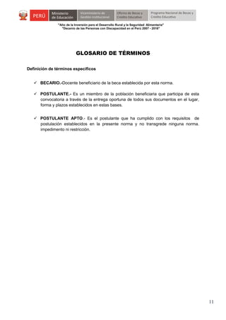"Año de la Inversión para el Desarrollo Rural y la Seguridad Alimentaria"
"Decenio de las Personas con Discapacidad en el Perú 2007 - 2016"

GLOSARIO DE TÉRMINOS
Definición de términos específicos
 BECARIO.-Docente beneficiario de la beca establecida por esta norma.
 POSTULANTE.- Es un miembro de la población beneficiaria que participa de esta
convocatoria a través de la entrega oportuna de todos sus documentos en el lugar,
forma y plazos establecidos en estas bases.
 POSTULANTE APTO.- Es el postulante que ha cumplido con los requisitos de
postulación establecidos en la presente norma y no transgrede ninguna norma.
impedimento ni restricción.

11

 