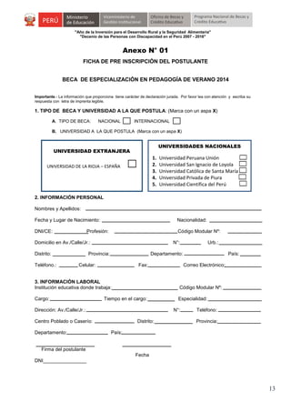 "Año de la Inversión para el Desarrollo Rural y la Seguridad Alimentaria"
"Decenio de las Personas con Discapacidad en el Perú 2007 - 2016"

Anexo N° 01
FICHA DE PRE INSCRIPCIÓN DEL POSTULANTE
BECA DE ESPECIALIZACIÓN EN PEDAGOGÍA DE VERANO 2014
Importante.- La información que proporciona tiene carácter de declaración jurada. Por favor lea con atención y escriba su
respuesta con letra de imprenta legible.

1. TIPO DE BECA Y UNIVERSIDAD A LA QUE POSTULA: (Marca con un aspa X)
A. TIPO DE BECA:

NACIONAL

INTERNACIONAL

B. UNIVERSIDAD A LA QUE POSTULA (Marca con un aspa X)

UNIVERSIDADES NACIONALES

UNIVERSIDAD EXTRANJERA

1.
2.
3.
4.
5.

UNIVERSIDAD DE LA RIOJA – ESPAÑA

Universidad Peruana Unión
Universidad San Ignacio de Loyola
Universidad Católica de Santa María
Universidad Privada de Piura
Universidad Científica del Perú

2. INFORMACIÓN PERSONAL
Nombres y Apellidos:
Fecha y Lugar de Nacimiento:

Nacionalidad:

DNI/CE:

Código Modular Nº:

Profesión:

Domicilio en Av./Calle/Jr.:
Distrito:
Teléfono.:

N°:

Provincia:

Urb.:

Departamento:

Celular:

Fax:

País:
Correo Electrónico:

3. INFORMACIÓN LABORAL
Institución educativa donde trabaja:

Código Modular Nº:

Cargo:

Especialidad:

Tiempo en el cargo:

Dirección: Av./Calle/Jr.:

N°:

Centro Poblado o Caserío:
Departamento:

Distrito:

Teléfono:
Provincia:

País:

Firma del postulante
Fecha
DNI________________

13

 
