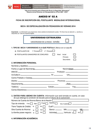 "Año de la Inversión para el Desarrollo Rural y la Seguridad Alimentaria"
"Decenio de las Personas con Discapacidad en el Perú 2007 - 2016"

ANEXO N° 02 A
FICHA DE INSCRIPCIÓN DEL POSTULANTE MODALIDAD INTERNACIONAL
BECA DE ESPECIALIZACIÓN EN PEDAGOGÍA DE VERANO 2014
Importante.- La información que proporciona tiene carácter de declaración jurada. Por favor lea con atención y escriba su
respuesta con letra de imprenta legible.

UNIVERSIDAD EXTRANJERA
UNIVERSIDAD DE LA RIOJA - ESPAÑA
1. TIPO DE BECA Y UNIVERSIDAD A LA QUE POSTULA: (Marca con un aspa X)
A. POSTULANTE DE:

1° Primaria

2° Primaria

B. POSTULANTES GANADORES DE CONCURSO

Nivel:

Inicial
Primaria
Secundaria

2. INFORMACIÓN PERSONAL
Nombres y Apellidos:
Fecha y Lugar de Nacimiento:

Nacionalidad:

DNI/CE:

Profesión:

Av/Calle/Jr.:

N°:

Urb.:

Centro Poblado o Caserío
Distrito:

Provincia:

Departamento:

País:

Teléfono.:

Celular:

Fax:

Correo Electrónico:
3. DATOS PARA ABONO EN CUENTA: Información que será tomada en cuenta, en caso
de que obtenga la condición de becado para el abono de la subvención
Número de Cuenta de Ahorros Banco de la Nación:
Tipo de vivienda:

Casa

Dpto.

Propia

Alquilada.

Otra Condición.

Tiene Tarjeta de Crédito:

SI

NO

Cuál?:

Otra Cuenta de Ahorros:

SI

NO

Banco:

MN:

La familia posee negocio:

SI

NO

Actividad:

Vehículo:

ME:
SI

NO

4. INFORMACIÓN ACADÉMICA:

14

 
