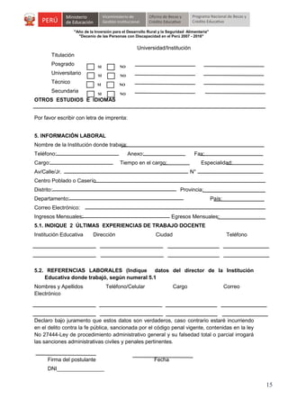 "Año de la Inversión para el Desarrollo Rural y la Seguridad Alimentaria"
"Decenio de las Personas con Discapacidad en el Perú 2007 - 2016"

Universidad/Institución
Titulación
Posgrado

SI

NO

SI

Secundaria

NO

SI

Técnico

NO

SI

Universitario

NO

OTROS ESTUDIOS E IDIOMAS
Por favor escribir con letra de imprenta:
5. INFORMACIÓN LABORAL
Nombre de la Institución donde trabaja:
Teléfono:

Anexo:

Cargo:

Fax:

Tiempo en el cargo:

Especialidad:

Av/Calle/Jr.

N°

Centro Poblado o Caserío
Distrito:

Provincia:

Departamento:

País:

Correo Electrónico:
Ingresos Mensuales:

Egresos Mensuales:

5.1. INDIQUE 2 ÚLTIMAS EXPERIENCIAS DE TRABAJO DOCENTE
Institución Educativa

Dirección

Ciudad

Teléfono

5.2. REFERENCIAS LABORALES (Indique datos del director de la Institución
Educativa donde trabajó, según numeral 5.1
Nombres y Apellidos
Electrónico

Teléfono/Celular

Cargo

Correo

Declaro bajo juramento que estos datos son verdaderos, caso contrario estaré incurriendo
en el delito contra la fe pública, sancionada por el código penal vigente, contenidas en la ley
No 27444-Ley de procedimiento administrativo general y su falsedad total o parcial irrogará
las sanciones administrativas civiles y penales pertinentes.
Firma del postulante

Fecha

DNI________________

15

 