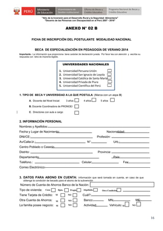 "Año de la Inversión para el Desarrollo Rural y la Seguridad Alimentaria"
"Decenio de las Personas con Discapacidad en el Perú 2007 - 2016"

ANEXO N° 02 B
FICHA DE INSCRIPCIÓN DEL POSTULANTE MODALIDAD NACIONAL
BECA DE ESPECIALIZACIÓN EN PEDAGOGÍA DE VERANO 2014
Importante.- La información que proporciona tiene carácter de declaración jurada. Por favor lea con atención y escriba su
respuesta con letra de imprenta legible.

UNIVERSIDADES NACIONALES

1.
2.
3.
4.
5.

Universidad Peruana Unión
Universidad San Ignacio de Loyola
Universidad Católica de Santa María
Universidad Privada de Piura
Universidad Científica del Perú

1. TIPO DE BECA Y UNIVERSIDAD A LA QUE POSTULA: (Marca con un aspa X)
A. Docente del Nivel Inicial:

3 años

4 años

5 años

B. Docente Coordinadora de PRONOEI
C. Directores con aula a cargo

2. INFORMACIÓN PERSONAL
Nombres y Apellidos:
Fecha y Lugar de Nacimiento:

Nacionalidad:

DNI/CE:

Profesión:

Av/Calle/Jr.:

N°:

Urb.:

Centro Poblado o Caserío
Distrito:

Provincia:

Departamento:

País:

Teléfono.:

Celular:

Fax:

Correo Electrónico:
3. DATOS PARA ABONO EN CUENTA: Información que será tomada en cuenta, en caso de que
obtenga la condición de becado para el abono de la subvención

Número de Cuenta de Ahorros Banco de la Nación:
Tipo de vivienda:

Casa

Dpto.

Propia

Alquilada.

Tiene Tarjeta de Crédito:

SI

NO

Otra Cuenta de Ahorros:

SI

NO

Banco:

La familia posee negocio:

SI

NO

Actividad:

Otra Condición.

Cuál?:
MN:
Vehículo: SI

ME:
NO

16

 