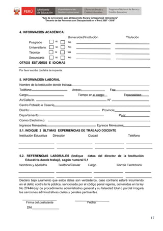 "Año de la Inversión para el Desarrollo Rural y la Seguridad Alimentaria"
"Decenio de las Personas con Discapacidad en el Perú 2007 - 2016"

4. INFORMACIÓN ACADÉMICA:
Universidad/Institución
Posgrado

SI

NO

Universitario

SI

NO

Técnico

SI

NO

Secundaria

SI

Titulación

NO

OTROS ESTUDIOS E IDIOMAS
Por favor escribir con letra de imprenta:

5. INFORMACIÓN LABORAL
Nombre de la Institución donde trabaja:
Teléfono:

Anexo:

Cargo:

Fax:

Tiempo en el cargo:

Av/Calle/Jr.

Especialidad:
N°

Centro Poblado o Caserío
Distrito:

Provincia:

Departamento:

País:

Correo Electrónico:
Ingresos Mensuales:

Egresos Mensuales:

5.1. INDIQUE 2 ÚLTIMAS EXPERIENCIAS DE TRABAJO DOCENTE
Institución Educativa

Dirección

Ciudad

Teléfono

5.2. REFERENCIAS LABORALES (Indique datos del director de la Institución
Educativa donde trabajó, según numeral 5.1
Nombres y Apellidos

Teléfono/Celular

Cargo

Correo Electrónico

Declaro bajo juramento que estos datos son verdaderos, caso contrario estaré incurriendo
en el delito contra la fe pública, sancionada por el código penal vigente, contenidas en la ley
No 27444-Ley de procedimiento administrativo general y su falsedad total o parcial irrogará
las sanciones administrativas civiles y penales pertinentes.
Firma del postulante

Fecha

DNI________________

17

 