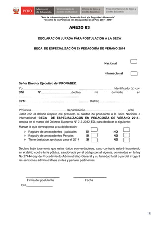 "Año de la Inversión para el Desarrollo Rural y la Seguridad Alimentaria"
"Decenio de las Personas con Discapacidad en el Perú 2007 - 2016"

ANEXO 03
DECLARACIÓN JURADA PARA POSTULACIÓN A LA BECA
BECA DE ESPECIALIZACIÓN EN PEDAGOGÍA DE VERANO 2014

Nacional
Internacional
Señor Director Ejecutivo del PRONABEC.
Yo,…………………………………………………………………………………Identificado (a) con
DNI
N°…………………………,declaro
mi
domicilio
en
…………………………………………………………
CPM…………………………………………………………Distrito…………………………………
………
Provincia..……………………………..Departamento…………………………………….,ante
usted con el debido respeto me presento en calidad de postulante a la Beca Nacional e
Internacional “BECA DE ESPECIALIZACIÓN EN PEDAGOGÍA DE VERANO 2014”,
creada en el marco del Decreto Supremo N° 013-2012-ED, para declarar lo siguiente:
Marcar lo que corresponda a su declaración:
 Registro de antecedentes judiciales
 Registro de antecedentes Penales
 Tiene destaque aprobado para el 2014

SI
SI
SI

NO
NO
NO

Declaro bajo juramento que estos datos son verdaderos, caso contrario estaré incurriendo
en el delito contra la fe pública, sancionada por el código penal vigente, contenidas en la ley
No 27444-Ley de Procedimiento Administrativo General y su falsedad total o parcial irrogará
las sanciones administrativas civiles y penales pertinentes.

Firma del postulante

Fecha

DNI________________

18

 