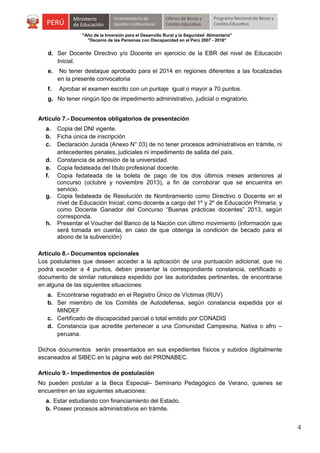 "Año de la Inversión para el Desarrollo Rural y la Seguridad Alimentaria"
"Decenio de las Personas con Discapacidad en el Perú 2007 - 2016"

d. Ser Docente Directivo y/o Docente en ejercicio de la EBR del nivel de Educación
Inicial.
e.

No tener destaque aprobado para el 2014 en regiones diferentes a las focalizadas
en la presente convocatoria

f.

Aprobar el examen escrito con un puntaje igual o mayor a 70 puntos.

g. No tener ningún tipo de impedimento administrativo, judicial o migratorio.
Artículo 7.- Documentos obligatorios de presentación
a.
b.
c.
d.
e.
f.

g.

h.

Copia del DNI vigente.
Ficha única de inscripción
Declaración Jurada (Anexo N° 03) de no tener procesos administrativos en trámite, ni
antecedentes penales, judiciales ni impedimento de salida del país.
Constancia de admisión de la universidad.
Copia fedateada del título profesional docente.
Copia fedateada de la boleta de pago de los dos últimos meses anteriores al
concurso (octubre y noviembre 2013), a fin de corroborar que se encuentra en
servicio.
Copia fedateada de Resolución de Nombramiento como Directivo o Docente en el
nivel de Educación Inicial; como docente a cargo del 1º y 2º de Educación Primaria; y
como Docente Ganador del Concurso “Buenas prácticas docentes” 2013, según
corresponda.
Presentar el Voucher del Banco de la Nación con último movimiento (información que
será tomada en cuenta, en caso de que obtenga la condición de becado para el
abono de la subvención)

Artículo 8.- Documentos opcionales
Los postulantes que deseen acceder a la aplicación de una puntuación adicional, que no
podrá exceder a 4 puntos, deben presentar la correspondiente constancia, certificado o
documento de similar naturaleza expedido por las autoridades pertinentes, de encontrarse
en alguna de las siguientes situaciones:
a. Encontrarse registrado en el Registro Único de Víctimas (RUV)
b. Ser miembro de los Comités de Autodefensa, según constancia expedida por el
MINDEF
c. Certificado de discapacidad parcial o total emitido por CONADIS
d. Constancia que acredite pertenecer a una Comunidad Campesina, Nativa o afro –
peruana.
Dichos documentos serán presentados en sus expedientes físicos y subidos digitalmente
escaneados al SIBEC en la página web del PRONABEC.
Artículo 9.- Impedimentos de postulación
No pueden postular a la Beca Especial– Seminario Pedagógico de Verano, quienes se
encuentren en las siguientes situaciones:
a. Estar estudiando con financiamiento del Estado.
b. Poseer procesos administrativos en trámite.

4

 