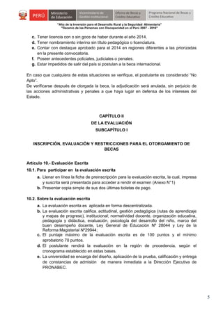 "Año de la Inversión para el Desarrollo Rural y la Seguridad Alimentaria"
"Decenio de las Personas con Discapacidad en el Perú 2007 - 2016"

c. Tener licencia con o sin goce de haber durante el año 2014.
d. Tener nombramiento interino sin título pedagógico o licenciatura.
e. Contar con destaque aprobado para el 2014 en regiones diferentes a las priorizadas
en la presente convocatoria.
f. Poseer antecedentes policiales, judiciales o penales.
g. Estar impedidos de salir del país si postulan a la beca internacional.
En caso que cualquiera de estas situaciones se verifique, el postulante es considerado “No
Apto”.
De verificarse después de otorgada la beca, la adjudicación será anulada, sin perjuicio de
las acciones administrativas y penales a que haya lugar en defensa de los intereses del
Estado.

CAPÍTULO II
DE LA EVALUACIÓN
SUBCAPÍTULO I
INSCRIPCIÓN, EVALUACIÓN Y RESTRICCIONES PARA EL OTORGAMIENTO DE
BECAS
Artículo 10.- Evaluación Escrita
10.1. Para participar en la evaluación escrita
a. Llenar en línea la ficha de preinscripción para la evaluación escrita, la cual, impresa
y suscrita será presentada para acceder a rendir el examen (Anexo N°1)
b. Presentar copia simple de sus dos últimas boletas de pago.
10.2. Sobre la evaluación escrita
a. La evaluación escrita es aplicada en forma descentralizada.
b. La evaluación escrita califica. actitudinal, gestión pedagógica (rutas de aprendizaje
y mapas de progreso), institucional; normatividad docente, organización educativa,
pedagogía y didáctica, evaluación, psicología del desarrollo del niño, marco del
buen desempeño docente, Ley General de Educación Nº 28044 y Ley de la
Reforma Magisterial Nº29944;
c. El puntaje máximo de la evaluación escrita es de 100 puntos y el mínimo
aprobatorio 70 puntos.
d. El postulante rendirá la evaluación en la región de procedencia, según el
cronograma establecido en estas bases.
e. La universidad se encarga del diseño, aplicación de la prueba, calificación y entrega
de constancias de admisión de manera inmediata a la Dirección Ejecutiva de
PRONABEC.

5

 
