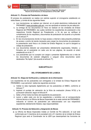 "Año de la Inversión para el Desarrollo Rural y la Seguridad Alimentaria"
"Decenio de las Personas con Discapacidad en el Perú 2007 - 2016"

Artículo 11.- Proceso de Postulación a la beca
El proceso de postulación se realiza con estricta sujeción al cronograma establecido en
estas Bases, y consta de las siguientes fases:
a. Las inscripciones, se realizan por internet, en el portal electrónico institucional del
PRONABEC (www.pronabec.gob.pe), una vez aprobado el examen de pre selección.
b. La entrega de los documentos en físico se realizan en las Unidades de Enlace
Regional del PRONABEC, las cuales remitirán los expedientes de postulación a los
respectivos Comité Regional de Preselección, a fin de que se verifique el
cumplimiento de los requisitos y documentos de postulación de acuerdo a lo previsto
en el artículo 7º.
c. En las circunscripciones donde no haya acceso a internet o ésta presente problemas
de acceso o ancho de banda necesaria para cargar los documentos de postulación,
la presentación será física a la Unidad de Enlace Regional, la cual le otorgará su
código de postulación.
d. Los documentos deberán ser presentados debidamente organizados, foliados y
firmados por el postulante en cada una de sus páginas, de acuerdo al orden
establecido en el art. 7°.
e. Los postulantes que no cumplan con cargar o presentar digitalmente uno o más de
los documentos de carácter obligatorio o carguen otros documentos serán
declarados “No Aptos” (de acuerdo al artículo 7º).

SUBCAPÍTULO II
DEL OTORGAMIENTO DE LA BECA
Artículo 12.- Etapa de Verificación y validación de la información
Los expedientes de los postulantes son entregados a la Unidad de Enlace Regional del
PRONABEC, cuyo personal realiza las siguientes acciones:
a. Validar la data ingresada digitalmente por los postulantes al SIBEC, conforme al
Artículo 7°
b. Ingresar el puntaje de valoración de la ficha de evaluación (Anexo N°03) y la
puntuación adicional, según el Artículo 8º.
c. Sellar y firmar todos los folios del expediente de postulación.
d. Lacrar y sellar cada uno de los expedientes y remitirlos con el correspondiente
informe técnico a la Oficina de Becas Especiales de la sede central del PRONABEC,
indicando el número de postulantes pre seleccionados con sus respectivos
expedientes debidamente foliados, bajo responsabilidad.
Artículo 13. Proceso de Selección y Asignación de Becas
a. La Oficina de Becas Especiales instala un Comité de Pre selección, el cual está
conformado por 3 miembros de la sociedad civil y 01 miembro de la Unidad de Enlace
Regional (que será el Coordinador de la UER que desempeñará las funciones de

6

 