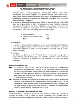 "Año de la Inversión para el Desarrollo Rural y la Seguridad Alimentaria"
"Decenio de las Personas con Discapacidad en el Perú 2007 - 2016"

secretario técnico, sin voto) designados por Resolución Jefatural, quienes serán
responsables de la región asignada, cuya función principal será: Validar la preselección de los postulantes y declararlos APTOS para el otorgamiento de la beca,
cuya relación es remitida a la Unidad de Sistemas e Información de la Oficina de
Administración del PRONABEC.
b. La Unidad de Sistemas e Información de la Oficina de Administración del PRONABEC
aplica una ficha de registro de datos y de puntuación por cada modalidad (nacional e
internacional) de cada de uno de los expedientes de postulación conforme a los
indicadores de calificación establecidos en el Anexo N°3 “Ficha de Evaluación”,
considerado en estas Bases, con los siguientes pesos específicos.
 Evaluación escrita
 Evaluación curricular opcional
Total

95%
5%
100%

c. Priorización
La Unidad de Sistemas e Información de la Oficina de Administración del PRONABEC,
en el caso de postulantes que hayan acreditado pertenecer a uno de los segmentos
poblacionales indicados en el Artículo 8° de estas bases, les otorga hasta 04 (cuatro)
puntos adicionales.
d. Prelación
La Unidad de Sistemas emite el listado de los beneficiarios consignando el
correspondiente orden de mérito, por cada modalidad (nacional e internacional) de
acuerdo al cronograma de procesos, el cual devuelve a la Oficina de Becas
Especiales.
Artículo 14. Resultado final
14.1. Con la prelación obtenida por la Unidad de Sistemas e Información de la Oficina de
Administración del PRONABEC, respecto de los postulantes seleccionados como
APTOS por el Comité de Pre selección Regional, la Oficina de Becas Especiales del
PRONABEC procede a emitir la Resolución Jefatural que aprueba los resultados de
la Convocatoria al Concurso de la Beca de Especialización en Pedagogía de Verano
2014 nacional e internacional.
14.2. El listado de becarios se publica en el portal electrónico institucional del Ministerio de
Educación (www.minedu.gob.pe), del PRONABEC (www.pronabec.gob.pe) y en las
Unidades de Enlace Regional de las circunscripciones territoriales focalizadas por
esta beca, de acuerdo al orden de mérito obtenido y, señalando las instituciones de
educación superior para las cuales obtuvieron la beca.
Artículo 15. Plazo para la aceptación de la Beca
Los becarios tienen un plazo de quince días útiles contados desde el día siguiente de
publicado el listado a que se refiere el artículo precedente para suscribir toda la
documentación necesaria para hacerse acreedores a la Beca Especial. Vencido este plazo,

7

 