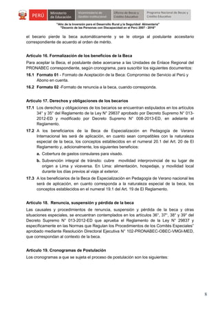 "Año de la Inversión para el Desarrollo Rural y la Seguridad Alimentaria"
"Decenio de las Personas con Discapacidad en el Perú 2007 - 2016"

el becario pierde la beca automáticamente y se le otorga al postulante accesitario
correspondiente de acuerdo al orden de mérito.
Artículo 16. Formalización de los beneficios de la Beca
Para aceptar la Beca, el postulante debe acercarse a las Unidades de Enlace Regional del
PRONABEC correspondiente, según cronograma, para suscribir los siguientes documentos:
16.1 Formato 01 - Formato de Aceptación de la Beca: Compromiso de Servicio al Perú y
Abono en cuenta.
16.2 Formato 02 -Formato de renuncia a la beca, cuando corresponda.
Artículo 17. Derechos y obligaciones de los becarios
17.1 Los derechos y obligaciones de los becarios se encuentran estipulados en los artículos
34° y 35° del Reglamento de la Ley N° 29837 aprobado por Decreto Supremo N° 0132012-ED y modificado por Decreto Supremo N° 008-2013-ED, en adelante el
Reglamento.
17.2 A los beneficiarios de la Beca de Especialización en Pedagogía de Verano
Internacional les será de aplicación, en cuanto sean compatibles con la naturaleza
especial de la beca, los conceptos establecidos en el numeral 20.1 del Art. 20 de El
Reglamento y, adicionalmente, los siguientes beneficios:
a. Cobertura de gastos consulares para visado.
b. Subvención integral de tránsito: cubre movilidad interprovincial de su lugar de
origen a Lima y viceversa. En Lima: alimentación, hospedaje, y movilidad local
durante los días previos al viaje al exterior.
17.3 A los beneficiarios de la Beca de Especialización en Pedagogía de Verano nacional les
será de aplicación, en cuanto corresponda a la naturaleza especial de la beca, los
conceptos establecidos en el numeral 19.1 del Art. 19 de El Reglamento.
Artículo 18. Renuncia, suspensión y pérdida de la beca
Las causales y procedimientos de renuncia, suspensión y pérdida de la beca y otras
situaciones especiales, se encuentran contemplados en los artículos 36°, 37°, 38° y 39° del
Decreto Supremo N° 013-2012-ED que aprueba el Reglamento de la Ley N° 29837 y
específicamente en las Normas que Regulan los Procedimientos de los Comités Especiales”
aprobado mediante Resolución Directoral Ejecutiva N° 102-PRONABEC-OBEC-VMGI-MED,
que correspondan al contexto de la beca.
Artículo 19. Cronogramas de Postulación
Los cronogramas a que se sujeta el proceso de postulación son los siguientes:

8

 