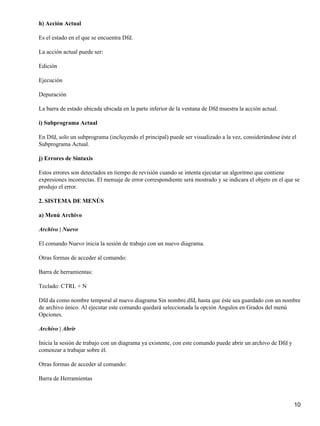 h) Acción Actual

Es el estado en el que se encuentra Dfd.

La acción actual puede ser:

Edición

Ejecución

Depuración

La barra de estado ubicada ubicada en la parte inferior de la ventana de Dfd muestra la acción actual.

i) Subprograma Actual

En Dfd, solo un subprograma (incluyendo el principal) puede ser visualizado a la vez, considerándose éste el
Subprograma Actual.

j) Errores de Sintaxis

Estos errores son detectados en tiempo de revisión cuando se intenta ejecutar un algoritmo que contiene
expresiones incorrectas. El mensaje de error correspondiente será mostrado y se indicara el objeto en el que se
produjo el error.

2. SISTEMA DE MENÚS

a) Menú Archivo

Archivo | Nuevo

El comando Nuevo inicia la sesión de trabajo con un nuevo diagrama.

Otras formas de acceder al comando:

Barra de herramientas:

Teclado: CTRL + N

Dfd da como nombre temporal al nuevo diagrama Sin nombre.dfd, hasta que éste sea guardado con un nombre
de archivo único. Al ejecutar este comando quedará seleccionada la opción Angulos en Grados del menú
Opciones.

Archivo | Abrir

Inicia la sesión de trabajo con un diagrama ya existente, con este comando puede abrir un archivo de Dfd y
comenzar a trabajar sobre él.

Otras formas de acceder al comando:

Barra de Herramientas



                                                                                                             10
 