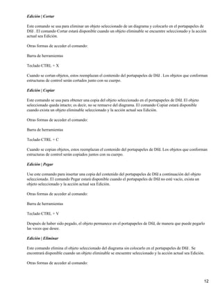 Edición | Cortar

Este comando se usa para eliminar un objeto seleccionado de un diagrama y colocarlo en el portapapeles de
Dfd . El comando Cortar estará disponible cuando un objeto eliminable se encuentre seleccionado y la acción
actual sea Edición.

Otras formas de acceder el comando:

Barra de herramientas

Teclado CTRL + X

Cuando se cortan objetos, estos reemplazan el contenido del portapapeles de Dfd . Los objetos que conforman
estructuras de control serán cortados junto con su cuerpo.

Edición | Copiar

Este comando se usa para obtener una copia del objeto seleccionado en el portapapeles de Dfd. El objeto
seleccionado queda intacto; es decir, no se remueve del diagrama. El comando Copiar estará disponible
cuando exista un objeto eliminable seleccionado y la acción actual sea Edición.

Otras formas de acceder el comando:

Barra de herramientas

Teclado CTRL + C

Cuando se copian objetos, estos reemplazan el contenido del portapapeles de Dfd. Los objetos que conforman
estructuras de control serán copiados juntos con su cuerpo.

Edición | Pegar

Use este comando para insertar una copia del contenido del portapapeles de Dfd a continuación del objeto
seleccionado. El comando Pegar estará disponible cuando el portapapeles de Dfd no esté vacío, exista un
objeto seleccionado y la acción actual sea Edición.

Otras formas de acceder al comando:

Barra de herramientas

Teclado CTRL + V

Después de haber sido pegado, el objeto permanece en el portapapeles de Dfd, de manera que puede pegarlo
las veces que desee.

Edición | Eliminar

Este comando elimina el objeto seleccionado del diagrama sin colocarlo en el portapapeles de Dfd . Se
encontrará disponible cuando un objeto eliminable se encuentre seleccionado y la acción actual sea Edición.

Otras formas de acceder al comando:



                                                                                                           12
 