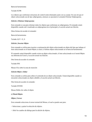 Barra de herramientas

Teclado SUPR

Los objetos que conforman estructuras de control serán eliminados junto con su cuerpo. En caso de que el
objeto seleccionado sea de tipo subprograma, entonces se ejecutará el comando Eliminar Subprograma.

Edición | Eliminar Subprograma

Este comando se usa para eliminar todos los objetos que conforman un subprograma. El comando estará
disponible cuando esté visualizado un subprograma (no el principal) y la acción actual sea Edición.

Otras formas de acceder el comando:

Barra de herramientas

Teclado ALT + E, S

Edición | Insertar Objeto

Este comando se utiliza para insertar a continuación del objeto seleccionado un objeto del tipo que indique el
ítem seleccionado en el menú Objeto; es decir, el último objeto seleccionado en la barra de herramientas.

El comando estará disponible cuando exista un objeto seleccionado, el ítem seleccionado en el menú Objeto
sea diferente de Cursor y la acción actual sea Edición.

Otra forma de acceder al comando:

Teclado INS

Mouse Clic sobre la zona de inserción

Edición Objeto | Editar

Este comando se utiliza para editar el contenido de un objeto seleccionado. Estará disponible cuando se
encuentre seleccionado un objeto editable y la acción actual sea Edición.

Otra forma de acceder al comando:

Teclado ENTER

Mouse Doble clic sobre el objeto

c) Menú Objeto

Objeto | Cursor

Este comando selecciona el cursor normal del Mouse, el cual se puede usar para:

− Seleccionar y quitar la selección de objetos.

− Abrir los cuadros de diálogo para la edición de objetos.


                                                                                                            13
 