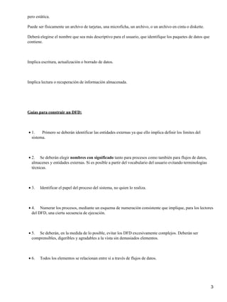 pero estática.

Puede ser físicamente un archivo de tarjetas, una microficha, un archivo, o un archivo en cinta o diskette.

Deberá elegirse el nombre que sea más descriptivo para el usuario, que identifique los paquetes de datos que
contiene.



Implica escritura, actualización o borrado de datos.



Implica lectura o recuperación de información almacenada.




Guías para construir un DFD:



• 1.    Primero se deberán identificar las entidades externas ya que ello implica definir los límites del
  sistema.



• 2. Se deberán elegir nombres con significado tanto para procesos como también para flujos de datos,
  almacenes y entidades externas. Si es posible a partir del vocabulario del usuario evitando terminologías
  técnicas.



• 3.   Identificar el papel del proceso del sistema, no quien lo realiza.



• 4. Numerar los procesos, mediante un esquema de numeración consistente que implique, para los lectores
  del DFD, una cierta secuencia de ejecución.



• 5. Se deberán, en la medida de lo posible, evitar los DFD excesivamente complejos. Deberán ser
  comprensibles, digeribles y agradables a la vista sin demasiados elementos.



• 6.   Todos los elementos se relacionan entre sí a través de flujos de datos.




                                                                                                               3
 