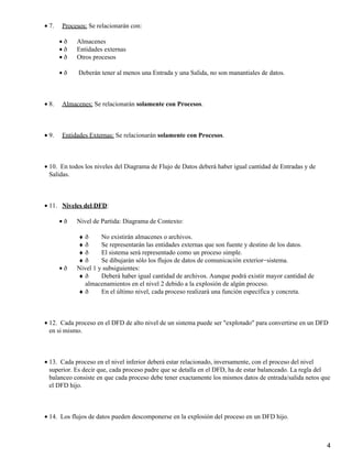 • 7.   Procesos: Se relacionarán con:

       •ð   Almacenes
       •ð   Entidades externas
       •ð   Otros procesos

       •ð    Deberán tener al menos una Entrada y una Salida, no son manantiales de datos.



• 8.   Almacenes: Se relacionarán solamente con Procesos.



• 9.   Entidades Externas: Se relacionarán solamente con Procesos.



• 10. En todos los niveles del Diagrama de Flujo de Datos deberá haber igual cantidad de Entradas y de
  Salidas.



• 11. Niveles del DFD:

       •ð   Nivel de Partida: Diagrama de Contexto:

            ♦ð       No existirán almacenes o archivos.
            ♦ð       Se representarán las entidades externas que son fuente y destino de los datos.
            ♦ð       El sistema será representado como un proceso simple.
            ♦ð       Se dibujarán sólo los flujos de datos de comunicación exterior−sistema.
       •ð   Nivel 1 y subsiguientes:
            ♦ð       Deberá haber igual cantidad de archivos. Aunque podrá existir mayor cantidad de
               almacenamientos en el nivel 2 debido a la explosión de algún proceso.
            ♦ð       En el último nivel, cada proceso realizará una función específica y concreta.



• 12. Cada proceso en el DFD de alto nivel de un sistema puede ser "explotado" para convertirse en un DFD
  en si mismo.



• 13. Cada proceso en el nivel inferior deberá estar relacionado, inversamente, con el proceso del nivel
  superior. Es decir que, cada proceso padre que se detalla en el DFD, ha de estar balanceado. La regla del
  balanceo consiste en que cada proceso debe tener exactamente los mismos datos de entrada/salida netos que
  el DFD hijo.



• 14. Los flujos de datos pueden descomponerse en la explosión del proceso en un DFD hijo.



                                                                                                         4
 