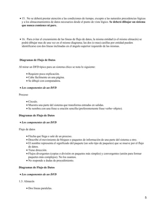 • 15. No se deberá prestar atención a las condiciones de tiempo, excepto a las naturales precedencias lógicas
  y a los almacenamientos de datos necesarios desde el punto de vista lógico. Se deberá dibujar un sistema
  que nunca comience ni pare.



• 16. Para evitar el cruzamiento de las líneas de flujo de datos, la misma entidad (o el mismo almacén) se
  podrá dibujar mas de una vez en el mismo diagrama; las dos (o mas) casillas por entidad pueden
  identificarse con dos líneas inclinadas en el ángulo superior izquierdo de las mismas.



Diagramas de Flujo de Datos

Al mirar un DFD típico para un sistema chico se nota lo siguiente:

      • Requiere poca explicación.
      • Cabe fácilmente en una página.
      • Se dibujó con computadora.

• Los componentes de un DFD

Proceso

      • Círculo.
      • Muestra una parte del sistema que transforma entradas en salidas.
      • Se nombra con una frase u oración sencilla (preferentemente frase verbo−objeto).

Diagramas de Flujo de Datos

• Los componentes de un DFD

Flujo de datos

      • Flecha que llega o sale de un proceso.
      • Describe el movimiento de bloques o paquetes de información de una parte del sistema a otro.
      • El nombre representa el significado del paquete (un solo tipo de paquetes) que se mueve por el flujo
        de datos.
      • Tiene dirección.
      • Flujos divergentes (copias o división en paquetes más simples) y convergentes (unión para formar
        paquetes más complejos). No los usamos.
      • No responde a dudas de procedimiento.

Diagramas de Flujo de Datos

• Los componentes de un DFD

1.3. Almacén

      • Dos líneas paralelas.


                                                                                                               5
 