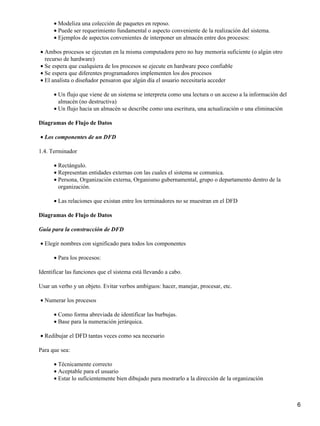 • Modeliza una colección de paquetes en reposo.
      • Puede ser requerimiento fundamental o aspecto conveniente de la realización del sistema.
      • Ejemplos de aspectos convenientes de interponer un almacén entre dos procesos:

• Ambos procesos se ejecutan en la misma computadora pero no hay memoria suficiente (o algún otro
  recurso de hardware)
• Se espera que cualquiera de los procesos se ejecute en hardware poco confiable
• Se espera que diferentes programadores implementen los dos procesos
• El analista o diseñador pensaron que algún día el usuario necesitaría acceder

      • Un flujo que viene de un sistema se interpreta como una lectura o un acceso a la información del
        almacén (no destructiva)
      • Un flujo hacia un almacén se describe como una escritura, una actualización o una eliminación

Diagramas de Flujo de Datos

• Los componentes de un DFD

1.4. Terminador

      • Rectángulo.
      • Representan entidades externas con las cuales el sistema se comunica.
      • Persona, Organización externa, Organismo gubernamental, grupo o departamento dentro de la
        organización.

      • Las relaciones que existan entre los terminadores no se muestran en el DFD

Diagramas de Flujo de Datos

Guía para la construcción de DFD

• Elegir nombres con significado para todos los componentes

      • Para los procesos:

Identificar las funciones que el sistema está llevando a cabo.

Usar un verbo y un objeto. Evitar verbos ambiguos: hacer, manejar, procesar, etc.

• Numerar los procesos

      • Como forma abreviada de identificar las burbujas.
      • Base para la numeración jerárquica.

• Redibujar el DFD tantas veces como sea necesario

Para que sea:

      • Técnicamente correcto
      • Aceptable para el usuario
      • Estar lo suficientemente bien dibujado para mostrarlo a la dirección de la organización



                                                                                                           6
 
