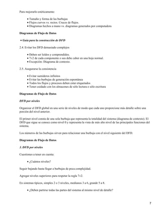 Para mejorarlo estéticamente:

      • Tamaño y forma de las burbujas
      • Flujos curvos vs. rectos. Cruces de flujos.
      • Diagramas hechos a mano vs. diagramas generados por computadora

Diagramas de Flujo de Datos

• Guía para la construcción de DFD

2.4. Evitar los DFD demasiado complejos

      • Deben ser leídos y comprendidos.
      • 7±2 de cada componente o sea debe caber en una hoja normal.
      • Excepción: Diagrama de contexto.

2.5. Asegurarse la consistencia

      • Evitar sumideros infinitos
      • Evitar las burbujas de generación espontánea
      • Todos los flujos y procesos deben estar etiquetados
      • Tener cuidado con los almacenes de sólo lectura o sólo escritura

Diagramas de Flujo de Datos

DFD por niveles

Organizar el DFD global en una serie de niveles de modo que cada uno proporcione más detalle sobre una
porción del nivel anterior.

El primer nivel consta de una sola burbuja que representa la totalidad del sistema (diagrama de contexto). El
DFD que sigue se conoce como nivel 0 y representa la vista de más alto nivel de las principales funciones del
sistema.

Los números de las burbujas sirven para relacionar una burbuja con el nivel siguiente del DFD.

Diagramas de Flujo de Datos

3. DFD por niveles

Cuestiones a tener en cuenta:

      • ¿Cuántos niveles?

Seguir bajando hasta llegar a burbujas de poca complejidad.

Agregar niveles superiores para respetar la regla 7±2.

En sistemas típicos, simples 2 o 3 niveles, medianos 3 a 6, grande 5 a 8.

      • ¿Deben partirse todas las partes del sistema al mismo nivel de detalle?



                                                                                                            7
 