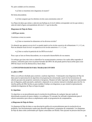 No, pero cuidado con los extremos.

      • ¿Cómo se muestran estos diagramas al usuario?

De forma descendente.

      • ¿Cómo asegurar que los distintos niveles sean consistentes entre sí?

Los flujos de datos que entran y salen de una burbuja en el nivel i deben corresponder con los que entran y
salen de toda la figura correspondiente del nivel i+1 que la describe.

Diagramas de Flujo de Datos

• DFD por niveles

Cuestiones a tener en cuenta:

      • ¿Cómo se muestran los almacenes en los diversos niveles?

Un almacén que aparece en un nivel i se puede repetir en los niveles sucesivos de refinamiento i+1, i+2, etc.
Pero un almacén local al nivel i no aparecía en los niveles anteriores i−1, i−2, etc.

      • ¿Cómo se realiza la partición de los DFD en niveles?

Pese a que se leen en forma descendente, no es necesario desarrollarlos de esa manera.

Un enfoque que tiene más éxito es identificar los acontecimientos externos a los cuales debe responder el
sistema y utilizarlos para crear un primer borrador del DFD. De ahí puede partirse hacia arriba (para crear
DFD de mayor nivel de abstracción) y hacia abajo.

1. CONCEPTOS BASICOS PARA TRABAJAR CON DFD

a) ¿Que es Dfd?

Dfd es un software diseñado para construir y analizar algoritmos . Usted puede crear diagramas de flujo de
datos para la representación de algoritmos de programación estructurada a partir de las herramientas de
edición que para éste propósito suministra el programa. Después de haber ingresado el algoritmo representado
por el diagrama, podrá ejecutarlo, analizarlo y depurarlo en un entorno interactivo diseñado para éste fin. La
interfaz gráfica de Dfd, facilita en gran medida el trabajo con diagramas ya que simula la representación
estándar de diagramas de flujo en hojas de papel.

b) Algoritmo

Un algoritmo es un procedimiento para la resolución de problemas de cualquier tipo por medio de
determinada secuencia de pasos simples y no ambiguos. El concepto fue utilizado originalmente para el
cálculo matemático pero ahora es ampliamente usado en programación de computadoras.

c) Diagrama de Flujo de Datos

Un diagrama de flujo de datos es una descripción gráfica de un procedimiento para la resolución de un
problema. Son frecuentemente usados para describir algoritmos y programas de computador. Los diagramas
de flujo de datos están conformados por figuras conectadas con flechas. Para ejecutar un proceso descrito por


                                                                                                                8
 