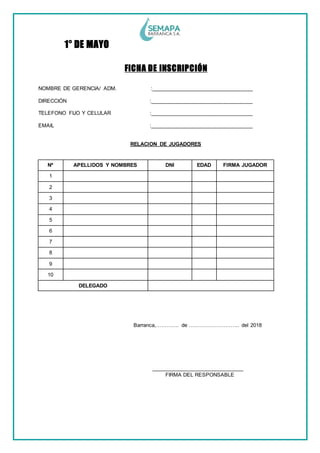 1° DE MAYO
FICHA DE INSCRIPCIÓN
NOMBRE DE GERENCIA/ ADM. :___________________________________
DIRECCIÓN :___________________________________
TELEFONO FIJO Y CELULAR :___________________________________
EMAIL :___________________________________
RELACION DE JUGADORES
Nº APELLIDOS Y NOMBRES DNI EDAD FIRMA JUGADOR
1
2
3
4
5
6
7
8
9
10
DELEGADO
Barranca,…………. de ……………………….. del 2018
_______________________________
FIRMA DEL RESPONSABLE
 