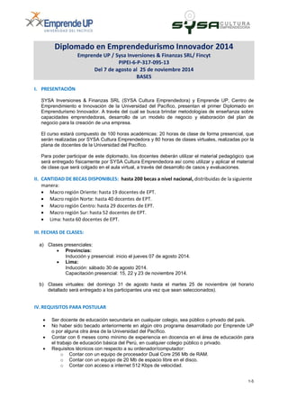 1-5
Diplomado en Emprendedurismo Innovador 2014
Emprende UP / Sysa Inversiones & Finanzas SRL/ Fincyt
PIPEI-6-P-317-095-13
Del 7 de agosto al 25 de noviembre 2014
BASES
I. PRESENTACIÓN
SYSA Inversiones & Finanzas SRL (SYSA Cultura Emprendedora) y Emprende UP, Centro de
Emprendimiento e Innovación de la Universidad del Pacífico, presentan el primer Diplomado en
Emprendurismo Innovador. A través del cual se busca brindar metodologías de enseñanza sobre
capacidades emprendedoras, desarrollo de un modelo de negocio y elaboración del plan de
negocio para la creación de una empresa.
El curso estará compuesto de 100 horas académicas: 20 horas de clase de forma presencial, que
serán realizadas por SYSA Cultura Emprendedora y 80 horas de clases virtuales, realizadas por la
plana de docentes de la Universidad del Pacífico.
Para poder participar de este diplomado, los docentes deberán utilizar el material pedagógico que
será entregado físicamente por SYSA Cultura Emprendedora así como utilizar y aplicar el material
de clase que será colgado en el aula virtual, a través del desarrollo de casos y evaluaciones.
II. CANTIDAD DE BECAS DISPONIBLES: hasta 200 becas a nivel nacional, distribuidas de la siguiente
manera:
 Macro región Oriente: hasta 19 docentes de EPT.
 Macro región Norte: hasta 40 docentes de EPT.
 Macro región Centro: hasta 29 docentes de EPT.
 Macro región Sur: hasta 52 docentes de EPT.
 Lima: hasta 60 docentes de EPT.
III. FECHAS DE CLASES:
a) Clases presenciales:
 Provincias:
Inducción y presencial: inicio el jueves 07 de agosto 2014.
 Lima:
Inducción: sábado 30 de agosto 2014.
Capacitación presencial: 15, 22 y 23 de noviembre 2014.
b) Clases virtuales: del domingo 31 de agosto hasta el martes 25 de noviembre (el horario
detallado será entregado a los participantes una vez que sean seleccionados).
IV. REQUISITOS PARA POSTULAR
 Ser docente de educación secundaria en cualquier colegio, sea público o privado del país.
 No haber sido becado anteriormente en algún otro programa desarrollado por Emprende UP
o por alguna otra área de la Universidad del Pacífico.
 Contar con 6 meses como mínimo de experiencia en docencia en el área de educación para
el trabajo de educación básica del Perú, en cualquier colegio público o privado.
 Requisitos técnicos con respecto a su ordenador/computador:
o Contar con un equipo de procesador Dual Core 256 Mb de RAM.
o Contar con un equipo de 20 Mb de espacio libre en el disco.
o Contar con acceso a internet 512 Kbps de velocidad.
 