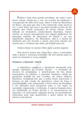 Irmãos é hoje meu grande privilégio, tal como é meu
dever solene, dirigir-me a vós, na ocasião da fundação e
consagração de uma nova Loja, sobre o tema da Maçonaria
de Marca, um grau que não é tão conhecido como merecia
ser, e ouso dizer que isso é em parte devido ao fato de até
aqueles que foram avançados de forma solene, terem
falhado no verdadeiro conhecimento Maçônico. Vamos




                                            asil
centrar os nossos pensamentos por alguns momentos no




                                         o Br
principal símbolo da Maçonaria de Marca e no seu
significado alegórico. Na Maçonaria, não é a pedra da




                                      rco d
fundação que nos levanta a moral, pois está situada aos
nossos pés, e teríamos que olhar para baixo para ela.



                                   eal A
    Vamos dirigir os nossos olhos para a pedra angular.
                                 do R
     Para fazê-lo temos que olhar para cima e contemplar
                                ons
todo o plano e estrutura acabados. Há três pontos para os
                          Maç

quais eu chamaria a vossa atenção:
                       lo de



Primeiro, o Material - Pedra.
                    pítu




     A substância compacta e duradoura preparada pela
                 e Ca




grande sabedoria do Criador Divino - o resultado de
séculos de preparação, a manifestação do Seu plano
              rand




maravilhoso na criação, a principal fundação sólida do
grandioso mundo em que vivemos. Na nossa infância
          mo G




Maçônica, ensinaram-nos que a pedra bruta representa o
homem no seu estado de ignorância, cheio de força e
           re




possibilidades, mas requerendo a força firme da disciplina
       Sup




e da educação para prepará-lo para o seu lugar na
sociedade organizada e civilizada. A espécie humana deve
ser trabalhada na forma devida, e as excrescências do
egoísmo e as motivações indignas devem ser devidamente
removidas pela mão qualificada e pelas idéias de um
obreiro com perícia.


                   www.realarco.org.br
 