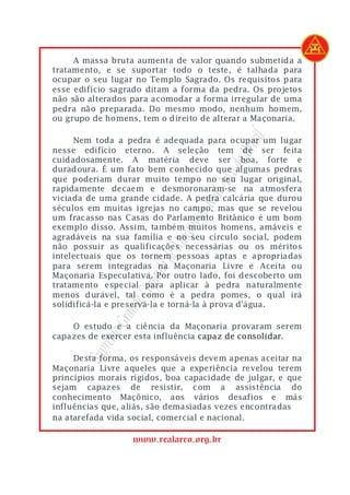 A massa bruta aumenta de valor quando submetida a
tratamento, e se suportar todo o teste, é talhada para
ocupar o seu lugar no Templo Sagrado. Os requisitos para
esse edifício sagrado ditam a forma da pedra. Os projetos
não são alterados para acomodar a forma irregular de uma
pedra não preparada. Do mesmo modo, nenhum homem,
ou grupo de homens, tem o direito de alterar a Maçonaria.




                                           asil
     Nem toda a pedra é adequada para ocupar um lugar
nesse edifício eterno. A seleção tem de ser feita




                                        o Br
cuidadosamente. A matéria deve ser boa, forte e




                                     rco d
duradoura. É um fato bem conhecido que algumas pedras
que poderiam durar muito tempo no seu lugar original,



                                  eal A
rapidamente decaem e desmoronaram-se na atmosfera
viciada de uma grande cidade. A pedra calcária que durou
                               do R
séculos em muitas igrejas no campo, mas que se revelou
um fracasso nas Casas do Parlamento Britânico é um bom
                            ons
exemplo disso. Assim, também muitos homens, amáveis e
agradáveis na sua família e no seu círculo social, podem
                          Maç


não possuir as qualificações necessárias ou os méritos
intelectuais que os tornem pessoas aptas e apropriadas
                      lo de



para serem integradas na Maçonaria Livre e Aceita ou
Maçonaria Especulativa. Por outro lado, foi descoberto um
                    pítu




tratamento especial para aplicar à pedra naturalmente
                 e Ca




menos durável, tal como é a pedra pomes, o qual irá
solidificá-la e preservá-la e torná-la à prova d'água.
              rand
          mo G




    O estudo e a ciência da Maçonaria provaram serem
capazes de exercer esta influência capaz de consolidar.
           re
       Sup




     Desta forma, os responsáveis devem apenas aceitar na
Maçonaria Livre aqueles que a experiência revelou terem
princípios morais rígidos, boa capacidade de julgar, e que
sejam capazes de resistir, com a assistência do
conhecimento Maçônico, aos vários desafios e más
influências que, aliás, são demasiadas vezes encontradas
na atarefada vida social, comercial e nacional.

                  www.realarco.org.br
 