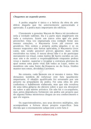 Chegamos ao segundo ponto.

     A pedra angular é única e a beleza da obra de arte
difere daquilo que foi anteriormente apresentado e
aprovado. É a pedra mais importante do edifício.

     Claramente o genuíno Maçom de Marca irá reconhecer
nela a verdade sublime. Ela é a parte mais importante em




                                             asil
toda a estrutura. Existe um único sítio que ela pode




                                          o Br
preencher. Uma vez implantada esta verdade firme nos
nossos corações, a Maçonaria Livre irá crescer em




                                       rco d
grandeza. Nós somos a própria pedra angular, e se os
nossos requisitos não forem aplicados, a Maçonaria Livre


                                   eal A
cairá, não sendo possível prever quantos mais serão
envolvidos na ruína. O nosso dever não é o de participar
                                do R
meramente no ritual, como tijolos de barro cozidos ao sol,
mas sim o de sentir a responsabilidade enquanto pedras
                              ons

vivas e manter, suportar e levantar a estrutura gloriosa da
                           Maç


qual somos uma parte vital. Em todas as Lojas, todos os
membros são uma fonte da fraqueza ou da força. Unidos
                       lo de



manter-nos-emos, divididos cairemos.
                    pítu




     No entanto, cada homem em si mesmo é único. Não
                  e Ca




deixamos também de enfatizar este fato igualmente
importante. O obreiro qualificado foi orientado por um
              rand




projeto na preparação da pedra. Foi uma obra de arte
cuidadosa e habilmente elaborada, mas que não resultou
           mo G




de uma idéia própria do obreiro sobre o que era desejável
ou sobre o seu mérito artístico. Ele não foi o co-arquiteto,
           re
       Sup




mas antes reproduziu fielmente em pedra um projeto que
de alguma forma misteriosa chegou ao seu conhecimento e
que ele seguiu.

    Os superintendentes, nos seus deveres múltiplos, não
acompanham a feitura desse projeto específico. Sem
dúvida que o ensinamento subjacente a este fato é


                   www.realarco.org.br
 