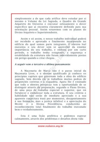 simplesmente a de que cada artífice deve estudar por si
mesmo o Volume da Lei Sagrada, o Quadro do Grande
Arquiteto do Universo e executar zelosamente o dever
especifico que aí encontra claramente definido para sua
orientação pessoal. Assim estaremos com os planos do
Divino Arquiteto e Superintendente.

     Assim e só assim, o nosso trabalho individual poderá




                                           asil
ser recebido e aprovado e finalmente incorporado no




                                        o Br
edifício do qual somos parte integrante. O obreiro leal
executou o seu dever sem se aperceber da enorme




                                     rco d
importância do seu trabalho, e embora por um curto
período, o trabalho tenha estagnado, a segurança e


                                 eal A
estabilidade da estrutura não foram indevidamente postas
em perigo quando a crise chegou.
                              do R
A seguir vem o terceiro e último pensamento:
                            ons
                         Maç


     A Maçonaria de Marca não é o passo inicial da
Maçonaria Livre, e o obreiro qualificado já conhece os
                      lo de



princípios capitais que governam toda a obra do edifício
                   pítu




sagrado. Sem dúvida ele já trabalhou muitas pedras de
proporções corretas e à esquadria. Agora lhe é ensinado
                 e Ca




que todo o obreiro perspicaz tem a oportunidade de se
distinguir através da preparação, segundo o Plano Divino,
              rand




de uma peça de trabalho especial e superior, que irá
fortalecer e embelezar toda a estrutura. O seu critério e
          mo G




habilidade não serão de imediato apreciado e a sua
aparente conjectura trará por momentos, desapontamento
           re
       Sup




à sua formação, mas a justiça infalível e a apreciação do
Mestre    e   a   Divina   Providência,  conduzirão    ao
reconhecimento total finalmente do trabalho executado
bem e verdadeiramente.

    Esta é uma lição profética e podemos esperar
calmamente, através dos problemas e desafios desta vida


                  www.realarco.org.br
 