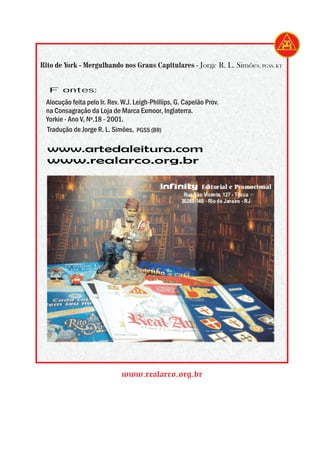 Rito de York - Mergulhando nos Graus Capitulares - Jorge R. L. Simões, PGSS, KT


  Fontes:
 Alocução feita pelo Ir. Rev. W.J. Leigh-Phillips, G. Capelão Prov.
 na Consagração da Loja de Marca Exmoor, Inglaterra.
 Yorkie - Ano V, Nº.18 - 2001.
 Tradução de Jorge R. L. Simões, PGSS (BR)

  www.artedaleitura.com
  www.realarco.org.br

                                             Infinity        Editorial e Promocional
                                                      Rua São Vicente, 127 - Tijuca
                                                     20260-140 - Rio de Janeiro - RJ




                             www.realarco.org.br
 