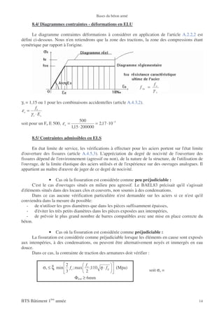 Bases du béton armé

      8.4/ Diagrammes contraintes - déformations en ELU

      Le diagramme contraintes déformations à considérer en application de l'article A.2.2,2 est
défini ci-dessous. Nous n'en retiendrons que la zone des tractions, la zone des compressions étant
symétrique par rapport à l'origine.




                                                                             fe
                                                                    f su =
                                                                             γ   s



γs = 1,15 ou 1 pour les combinaisons accidentelles (article A.4.3,2).
          fe
εe =
      γ s ⋅ Es
                                   500
soit pour un Fe E 500, ε e =               = 2,17 ⋅10 −3
                             1,15 ⋅ 200000

      8.5/ Contraintes admissibles en ELS

      En état limite de service, les vérifications à effectuer pour les aciers portent sur l'état limite
d'ouverture des fissures (article A.4.5,3). L'appréciation du degré de nocivité de l'ouverture des
fissures dépend de l'environnement (agressif ou non), de la nature de la structure, de l'utilisation de
l'ouvrage, de la limite élastique des aciers utilisés et de l'expérience sur des ouvrages analogues. Il
appartient au maître d'œuvre de juger de ce degré de nocivité.

               • Cas où la fissuration est considérée comme peu préjudiciable :
      C'est le cas d'ouvrages situés en milieu peu agressif. Le BAEL83 précisait qu'il s'agissait
d'éléments situés dans des locaux clos et couverts, non soumis à des condensations.
      Dans ce cas aucune vérification particulière n'est demandée sur les aciers si ce n'est qu'il
conviendra dans la mesure du possible:
   - de n'utiliser les gros diamètres que dans les pièces suffisamment épaisses,
   - d'éviter les très petits diamètres dans les pièces exposées aux intempéries,
   - de prévoir le plus grand nombre de barres compatibles avec une mise en place correcte du
béton.

               • Cas où la fissuration est considérée comme préjudiciable :
      La fissuration est considérée comme préjudiciable lorsque les éléments en cause sont exposés
aux intempéries, à des condensations, ou peuvent être alternativement noyés et immergés en eau
douce.
      Dans ce cas, la contrainte de traction des armatures doit vérifier :

                         2             f
            σs ≤ ξ min     f e ; max e ;110 η ⋅ f tj   (Mpa)
                         3             2                                 soit σs =
                                 Φext ≥ 6mm




BTS Bâtiment 1ère année                                                                              14
 