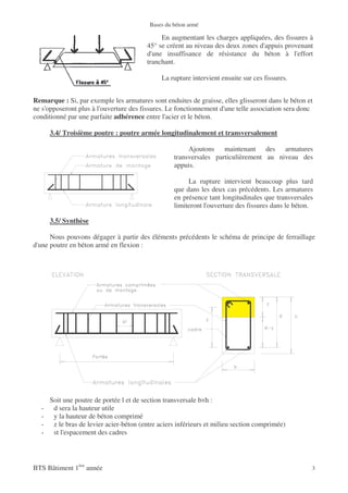 Bases du béton armé

                                              En augmentant les charges appliquées, des fissures à
                                         45° se créent au niveau des deux zones d'appuis provenant
                                         d'une insuffisance de résistance du béton à l'effort
                                         tranchant.

                                              La rupture intervient ensuite sur ces fissures.


Remarque : Si, par exemple les armatures sont enduites de graisse, elles glisseront dans le béton et
ne s'opposeront plus à l'ouverture des fissures. Le fonctionnement d'une telle association sera donc
conditionné par une parfaite adhérence entre l'acier et le béton.

      3.4/ Troisième poutre : poutre armée longitudinalement et transversalement

                                                        Ajoutons maintenant des armatures
                                                   transversales particulièrement au niveau des
                                                   appuis.

                                                        La rupture intervient beaucoup plus tard
                                                   que dans les deux cas précédents. Les armatures
                                                   en présence tant longitudinales que transversales
                                                   limiteront l'ouverture des fissures dans le béton.

      3.5/ Synthèse

      Nous pouvons dégager à partir des éléments précédents le schéma de principe de ferraillage
d'une poutre en béton armé en flexion :




      Soit une poutre de portée l et de section transversale b×h :
  -    d sera la hauteur utile
  -    y la hauteur de béton comprimé
  -    z le bras de levier acier-béton (entre aciers inférieurs et milieu section comprimée)
  -    st l'espacement des cadres




BTS Bâtiment 1ère année                                                                             3
 