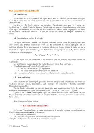 Bases du béton armé



      4.1/ Introduction

       Les dernières règles adoptées sont les règles BAEL90 et 91, obtenues en améliorant les règles
BAEL83. Aucune mise en cause profonde de cette règlementation n'a été faite, en attendant les
EUROCODES.
       L’article A1 du BAEL précise les domaines d'application ainsi que le principe des
justifications. Cet article écarte du domaine d'application les constructions en béton non armé ou en
béton léger, les structures mixtes acier béton et les éléments soumis à des températures s'écartant
des influences climatiques normales. De plus, un dosage en ciment de 300kg/m3 minimum est
requis.

      4.2/ Incertitudes et notion de sécurité

      Les règles antérieures à notre BAEL, faisaient intervenir un coefficient de sécurité global pour
tenir compte des diverses incertitudes (voir §II). La contrainte en service appliquée sur les
matériaux σser ne devait pas dépasser la contrainte admissible σadm, obtenue à partir soit de la
contrainte de rupture pour le béton σr, soit de la limite élastique pour l'acier σe, divisée par un
coefficient de sécurité global s.
                                   σser ≤ σadm = σr / s ou σe / s.

      Il s'est avéré que ce coefficient s ne permettait pas de prendre en compte toutes les
incertitudes.
      Les justifications menées à partir des règles BAEL91, feront donc intervenir :
   - l'application de coefficients de sécurité partiels :
              • sur les valeurs des charges appliquées
              • sur les résistances caractéristiques des matériaux
   - des combinaisons d'actions pour obtenir les sollicitations les plus défavorables.

      4.3/ Les états limites

      Nous avons vu en technologie, que nous pouvons analyser une construction en termes de
fonctions : résister, porter, transmettre... Cela implique des conditions : stabilité, durabilité,
déformations admissibles.
      Un état limite est un état qui satisfait strictement ces conditions sous l'effet des charges
appliquées sur une construction ou un de ces éléments. L'article A.1.2 du BAEL91 précise :
      « qu'un ÉTAT LIMITE est celui pour lequel une condition requise d'une construction (ou d'un
de ces éléments) est strictement satisfaite et cesserait de l'être en cas de modification défavorable
d'une action. »

      Nous distinguons 2 états limites :

               •   Les états limites ultimes (ELU) :

     Il s’agit de l’état pour lequel la valeur maximale de la capacité portante est atteinte, et son
dépassement entraînerait la ruine de l'ouvrage.
     Ils correspondent à la limite :
  - de l'équilibre statique : non renversement de la construction.
Exemple: Vérification de la stabilité d'un mur de soutènement.


BTS Bâtiment 1ère année                                                                             4
 