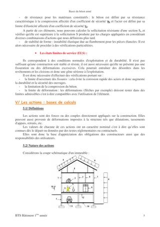 Bases du béton armé

   - de résistance pour les matériaux constitutifs : le béton est défini par sa résistance
caractéristique à la compression affectée d'un coefficient de sécurité γb et l'acier est défini par sa
limite d'élasticité affectée d'un coefficient de sécurité γs.
      A partir de ces éléments, nous pouvons calculer la sollicitation résistante d'une section Su et
vérifier qu'elle est supérieure à la sollicitation S produite par les charges appliquées en considérant
diverses combinaisons d'actions que nous définirons plus tard.
   - de stabilité de forme : instabilité élastique due au flambement pour les pièces élancées: Il est
alors nécessaire de procéder à des vérifications particulières.

               •   Les états limites de service (ELS) :

      Ils correspondent à des conditions normales d'exploitation et de durabilité. Il n'est pas
suffisant qu'une construction soit stable et résiste, il est aussi nécessaire qu'elle ne présente pas une
fissuration ou des déformations excessives. Cela pourrait entraîner des désordres dans les
revêtements et les cloisons et donc une gêne sérieuse à l'exploitation.
      Il est donc nécessaire d'effectuer des vérifications portant sur :
   - la limite d'ouverture des fissures : cela évite la corrosion rapide des aciers et donc augmente
la durabilité et la sécurité des ouvrages.
   - la limitation de la compression du béton.
   - la limite de déformation : les déformations (flèches par exemple) doivent rester dans des
limites admissibles c'est à dire compatibles avec l'utilisation de l'élément.



      5.1/ Définitions

     Les actions sont des forces ou des couples directement appliqués sur la construction. Elles
peuvent aussi provenir de déformations imposées à la structure tels que dilatations, tassements
d'appuis, retraits, etc.
     Les valeurs de chacune de ces actions ont un caractère nominal c'est à dire qu’elles sont
connues dès le départ ou données par des textes réglementaires ou contractuels.
     Elles sont donc la base d'appréciation des obligations des constructeurs ainsi que des
responsabilités des utilisateurs.

      5.2/ Nature des actions

      Considérons la coupe schématique d'un immeuble :




BTS Bâtiment 1ère année                                                                                5
 