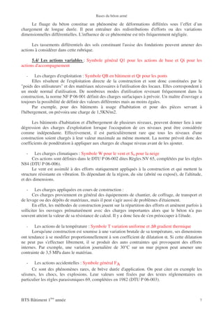 Bases du béton armé

     Le fluage du béton constitue un phénomène de déformations différées sous l’effet d’un
chargement de longue durée. Il peut entraîner des redistributions d'efforts ou des variations
dimensionnelles différentielles. L'influence de ce phénomène est très fréquemment négligée.

      Les tassements différentiels des sols constituant l'assise des fondations peuvent amener des
actions à considérer dans cette rubrique.

      5.4/ Les actions variables : Symbole général Q1 pour les actions de base et Qi pour les
actions d'accompagnement

   -    Les charges d'exploitation : Symbole QB en bâtiment et Qr pour les ponts
      Elles résultent de l'exploitation directe de la construction et sont donc constituées par le
"poids des utilisateurs" et des matériaux nécessaires à l'utilisation des locaux. Elles correspondent à
un mode normal d'utilisation. De nombreux modes d'utilisation revenant fréquemment dans la
construction, la norme NF P 06 001 définit des charges surfaciques à prévoir. Un maître d'ouvrage a
toujours la possibilité de définir des valeurs différentes mais au moins égales.
      Par exemple, pour des bâtiments à usage d'habitation et pour des pièces servant à
l'hébergement, on prévoira une charge de 1,5KN/m2.

      Les bâtiments d'habitation et d'hébergement de plusieurs niveaux, peuvent donner lieu à une
dégression des charges d'exploitation lorsque l'occupation de ces niveaux peut être considérée
comme indépendante. Effectivement, il est particulièrement rare que tous les niveaux d'une
construction soient chargés à leur valeur maximale au même moment. La norme prévoit donc des
coefficients de pondération à appliquer aux charges de chaque niveau avant de les ajouter.

   -    Les charges climatiques : Symbole W pour le vent et Sn pour la neige
      Ces actions sont définies dans le DTU P 06-002 dites Règles NV 65, complétées par les règles
N84 (DTU P 06-006).
      Le vent est assimilé à des efforts statiquement appliqués à la construction et qui mettent la
structure résistante en vibration. Ils dépendant de la région, du site (abrité ou exposé), de l'altitude,
et des dimensions.

   -     Les charges appliquées en cours de construction :
       Ces charges proviennent en général des équipements de chantier, de coffrage, de transport et
de levage ou des dépôts de matériaux, mais il peut s'agir aussi de problèmes d'étaiement.
       En effet, les méthodes de construction jouent sur la répartition des efforts et amènent parfois à
solliciter les ouvrages prématurément avec des charges importantes alors que le béton n'a pas
souvent atteint la valeur de sa résistance de calcul. Il y a donc lieu de s'en préoccuper à l'étude.

   -   Les actions de la température : Symbole T variation uniforme et ∆θ gradient thermique
      Lorsqu'une construction est soumise à une variation brutale de sa température, ses dimensions
ont tendance à se modifier proportionnellement à son coefficient de dilatation α. Si cette dilatation
ne peut pas s'effectuer librement, il se produit des auto contraintes qui provoquent des efforts
internes. Par exemple, une variation journalière de 30°C sur un mur pignon peut amener une
contrainte de 3,5 MPa dans le matériau.

   -    Les actions accidentelles : Symbole général FA
      Ce sont des phénomènes rares, de brève durée d'application. On peut citer en exemple les
séismes, les chocs, les explosions. Leur valeurs sont fixées par des textes réglementaires en
particulier les règles parasismiques 69, complétées en 1982 (DTU P 06-003).



BTS Bâtiment 1ère année                                                                                7
 