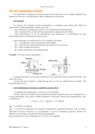 Bases du béton armé



     Les sollicitations, éléments de réduction des forces extérieures et des couples appliqués aux
éléments de structure, sont déterminées après combinaisons des actions.

       6.1/ Principe

     En fonction des situations qu'une construction va connaître, nous allons être obligé de
superposer les effets de plusieurs actions. Pour cela :
   - nous affecterons à chaque type d'actions, un coefficient de sécurité partiel,
   - nous combinerons les actions obtenues (principe de superposition des effets),
   - nous déterminerons la ou les combinaisons qui engendrent les sollicitations les plus
défavorables dans les éléments de la construction.

       Nous utiliserons les combinaisons avec les notations suivantes :
   -    Gmax : ensemble des actions permanentes défavorables
   -    Gmin : ensemble des actions permanentes favorables (voir ci-dessous)
   -    Q1 : action variable dite de base
   -    Qi : action variable dite d'accompagnement

Exemple : Cas d'un mur de soutènement :




      La poussée Q pousse vers un renversement du mur et agit donc dans un sens défavorable : elle
intervient en Gmax.
      L'action des terres derrière le rideau R agit dans un sens de stabilité donc favorable : elle
intervient donc en Gmin.

       6.2/ Combinaisons d'actions à considérer pour les ELU

   -    Combinaisons fondamentales : Article A.3.3,21 du BAEL
       Lors des situations durables ou les situations transitoires fréquentes aux cours desquelles il y a
l'action permanente, une action variable principale et plusieurs actions d'accompagnement, nous
considérerons:
                              1,35 Gmax + Gmin + γQ1.Q1 + Σ 1,3.Ψ0i.Qi

γQ1 = 1,5 dans le cas général.
γQ1 = 1,35 pour la température, les charges d'exploitations étroitement bornées ou de caractères
particuliers (convois militaires ou exceptionnels) et pour les bâtiments agricoles abritant des
animaux et des produits sans présence humaine permanente.
Ψ0i sont donnés en annexe D articles D.1.1,3 et D.1.2,3 du BAEL.




BTS Bâtiment 1ère année                                                                                8
 