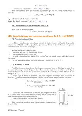Bases du béton armé

   -    Combinaisons accidentelles : Article A.3.3,22 du BAEL
      Nous considérerons pour les situations accidentelles qui ont une faible probabilité de se
réaliser :
                             Gmax + Gmin + FA + Ψ11.Q1 + ΣΨ2i.Qi

FA = valeur nominale de l'action accidentelle
Ψ11 et Ψ2i donnés en annexe D articles D.1.1,3 et D.1.2,3

       6.3/ Combinaisons d'actions à considérer pour ELS

       Nous avons la combinaison rare:
                                 S = Gmax + Gmin + Q1 + ΣΨ0i Qi

        !                                                                    " #$ #      % "%& ' (
       7.1/ Présentation du matériau

      Le béton hydraulique est un mélange optimal de liants (ciments artificiels), de granulats
naturels ou artificiels (sables, gravillons, graviers...), d’eau et éventuellement d’adjuvants
(entraîneurs d'air, plastifiants, hydrofuges...)

      Ses principales caractéristiques sont :
   - une bonne résistance en compression simple,
   - une mauvaise résistance en traction,
   - un poids volumique compris entre 22 et 24kN/m3 environ pour le béton, et 25kN/m3 pour le
béton armé
   - un coefficient de dilatation thermique identique à celui de l'acier de 10-5/°C

       7.2/ Résistance du béton

       Pour l'établissement des projets et dans les cas courants, un béton est défini par la valeur de sa
résistance à la compression à 28 jours, dite valeur caractéristique requise. Elle est notée fc28 et
choisie en fonction des conditions de fabrication du béton, de la classe du ciment utilisé et de son
dosage au m3.
       Lorsque l'age du béton est inférieur à 28 jours, on prend en compte pour les calculs de
résistance fcj, valeur caractéristique à j jours, obtenue suivant les cas par les formules suivantes:
                                                      j
                               f cj = f c 28 ⋅                pour fc28 ≤ 40 MPa
                                               4,76 + 0,83 j
                                                     j
                               f cj = f c 28 ⋅               pour fc28 > 40 MPa
                                               1,40 + 0,95 j


      La résistance à la compression est mesurée par compression axiale
de cylindres droits de 16cm de diamètre, soit de 200cm2 de section, et
d'une hauteur double de leur diamètre (32cm).
      Cet essai est établi dans la norme NF-P 18-406.

      Il est courant de considérer pour fc28 des valeurs comprises entre
20 et 30 MPa.


BTS Bâtiment 1ère année                                                                                9
 