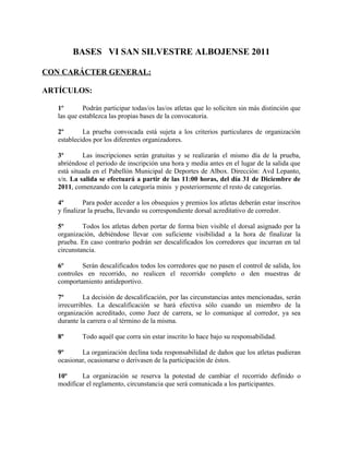 BASES VI SAN SILVESTRE ALBOJENSE 2011

CON CARÁCTER GENERAL:

ARTÍCULOS:

   1º       Podrán participar todas/os las/os atletas que lo soliciten sin más distinción que
   las que establezca las propias bases de la convocatoria.

   2º       La prueba convocada está sujeta a los criterios particulares de organización
   establecidos por los diferentes organizadores.

   3º        Las inscripciones serán gratuitas y se realizarán el mismo día de la prueba,
   abriéndose el periodo de inscripción una hora y media antes en el lugar de la salida que
   está situada en el Pabellón Municipal de Deportes de Albox. Dirección: Avd Lepanto,
   s/n. La salida se efectuará a partir de las 11:00 horas, del día 31 de Diciembre de
   2011, comenzando con la categoría minis y posteriormente el resto de categorías.

   4º        Para poder acceder a los obsequios y premios los atletas deberán estar inscritos
   y finalizar la prueba, llevando su correspondiente dorsal acreditativo de corredor.

   5º       Todos los atletas deben portar de forma bien visible el dorsal asignado por la
   organización, debiéndose llevar con suficiente visibilidad a la hora de finalizar la
   prueba. En caso contrario podrán ser descalificados los corredores que incurran en tal
   circunstancia.

   6º       Serán descalificados todos los corredores que no pasen el control de salida, los
   controles en recorrido, no realicen el recorrido completo o den muestras de
   comportamiento antideportivo.

   7º        La decisión de descalificación, por las circunstancias antes mencionadas, serán
   irrecurribles. La descalificación se hará efectiva sólo cuando un miembro de la
   organización acreditado, como Juez de carrera, se lo comunique al corredor, ya sea
   durante la carrera o al término de la misma.

   8º       Todo aquél que corra sin estar inscrito lo hace bajo su responsabilidad.

   9º      La organización declina toda responsabilidad de daños que los atletas pudieran
   ocasionar, ocasionarse o derivasen de la participación de éstos.

   10º     La organización se reserva la potestad de cambiar el recorrido definido o
   modificar el reglamento, circunstancia que será comunicada a los participantes.
 