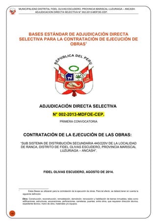 43
MUNICIPALIDAD DISTRITAL FIDEL OLIVAS ESCUDERO, PROVINCIA MARISCAL LUZURIAGA – ANCASH.
ADJUDICACION DIRECTA SELECTIVA N° 002-2013-MDFOE-CEP.
BASES ESTÁNDAR DE ADJUDICACIÓN DIRECTA
SELECTIVA PARA LA CONTRATACIÓN DE EJECUCIÓN DE
OBRAS1
ADJUDICACIÓN DIRECTA SELECTIVA
N° 002-2013-MDFOE-CEP.
PRIMERA CONVOCATORIA
CONTRATACIÓN DE LA EJECUCIÓN DE LAS OBRAS:
“SUB SISTEMA DE DISTRIBUCIÓN SECUNDARIA 440/220V DE LA LOCALIDAD
DE RANCA, DISTRITO DE FIDEL OLIVAS ESCUDERO, PROVINCIA MARISCAL
LUZURIAGA – ANCASH”.
FIDEL OLIVAS ESCUDERO, AGOSTO DE 2014.
1
Estas Bases se utilizarán para la contratación de la ejecución de obras. Para tal efecto, se deberá tener en cuenta la
siguiente definición:
Obra: Construcción, reconstrucción, remodelación, demolición, renovación y habilitación de bienes inmuebles, tales como
edificaciones, estructuras, excavaciones, perforaciones, carreteras, puentes, entre otros, que requieren dirección técnica,
expediente técnico, mano de obra, materiales y/o equipos.
 